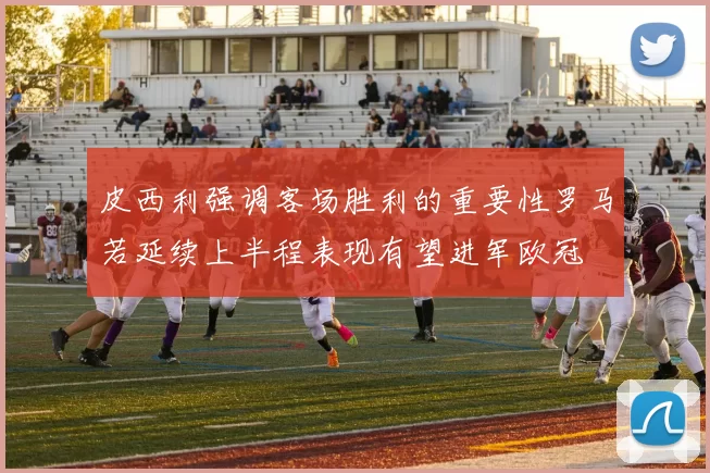 皮西利强调客场胜利的重要性罗马若延续上半程表现有望进军欧冠