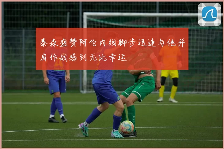 泰森盛赞阿伦内线脚步迅速与他并肩作战感到无比幸运